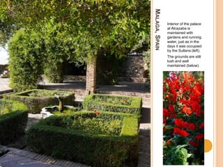 MALAGA,SPAIN
Interior of the palace
at Alcazaba is
maintained with
gardens and running
water, just as in the
days it was occupied
by the Sultans (left).
The grounds are still
lush and well
maintained (below).
 