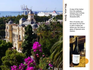 MALAGA,SPAIN
A view of the harbor
from the walkway
between the Fortress
and the Palace of
Alcazaba (left).
And, of course, you
are never too far from
a café or tapas bar
where you can have a
glass of Spanish wine
(below).
 