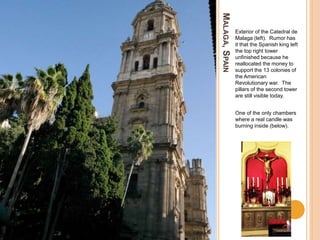 MALAGA,SPAIN
Exterior of the Catedral de
Malaga (left). Rumor has
it that the Spanish king left
the top right tower
unfinished because he
reallocated the money to
support the 13 colonies of
the American
Revolutionary war. The
pillars of the second tower
are still visible today.
One of the only chambers
where a real candle was
burning inside (below).
 
