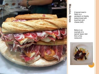 MALAGA,SPAIN
A typical meal in
Spain is a
sandwich on freshly
baked bread with
local ham and
cheese (left).
Below is an
example of a
typical ‘tapas’ dish
from a fine
restaurant.
 