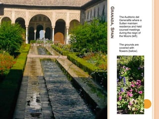 GRANADA,SPAIN
The Auditorio del
Generalife where a
Sultan maintain
residence and held
counsel meetings
during the reign of
the Moors (left).
The grounds are
covered with
flowers (below).
 