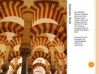 CORDOBA,SPAIN
The UNESCO
Mosque-Cathedral
site is one of the
wonders of the
modern world. The
mosque was built
from the 8th to the
10th centuries
during the reign of
the Moorish sultans
(left).
It was built on the
foundation of a
Visigoth Basilica
from the 6th
Century A.D.
 