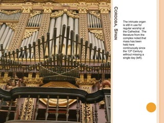 CORDOBA,SPAIN
The intricate organ
is still in use for
regular worship at
the Cathedral. The
literature from the
complex noted that
mass has been
held here
continuously since
the 13th Century
without missing a
single day (left).
 