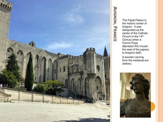 AVIGNON,FRANCE
The Papal Palace is
the historic center of
Avignon. It was
designated as the
center of the Catholic
Church in the 14th
Century when a
French Pope
(Benedict XII) moved
the seat of the papacy
to Avignon (left).
A wooden carving
from the medieval era
(below).
 