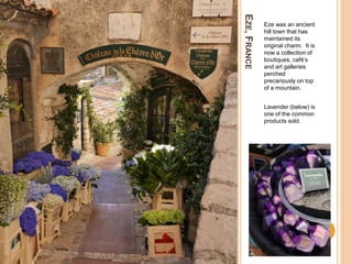 EZE,FRANCE
Eze was an ancient
hill town that has
maintained its
original charm. It is
now a collection of
boutiques, café’s
and art galleries
perched
precariously on top
of a mountain.
Lavender (below) is
one of the common
products sold.
 