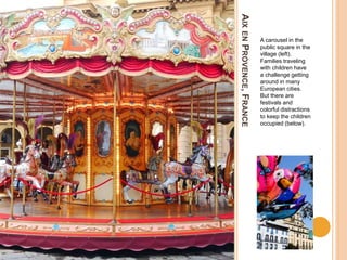AIXENPROVENCE,FRANCE
A carousel in the
public square in the
village (left).
Families traveling
with children have
a challenge getting
around in many
European cities.
But there are
festivals and
colorful distractions
to keep the children
occupied (below).
 