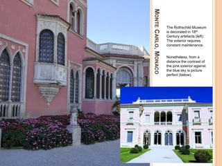 MONTECARLO,MONACO
The Rothschild Museum
is decorated in 18th
Century artefacts (left).
The exterior requires
constant maintenance.
Nonetheless, from a
distance the contrast of
the pink exterior against
the blue sky is picture
perfect (below).
 