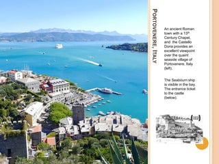 PORTOVENERE,ITALY
An ancient Roman
town with a 13th
Century Chapel,
and the Castello
Doria provides an
excellent viewpoint
over the quaint
seaside village of
Portovenere, Italy
(left).
The Seabourn ship
is visible in the bay.
The entrance ticket
to the castle
(below).
 