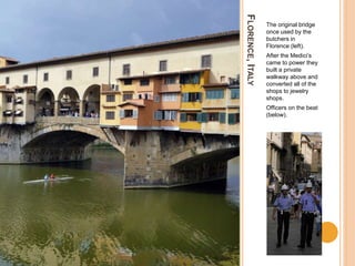 FLORENCE,ITALY
The original bridge
once used by the
butchers in
Florence (left).
After the Medici’s
came to power they
built a private
walkway above and
converted all of the
shops to jewelry
shops.
Officers on the beat
(below).
 