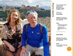 PHOTOCREDITS
Tom and Jane Ginn
in front of the
Alhambra in
Granada, Spain,
October, 2018.
Photos by:
Tom Ginn
Camera: Panasonic
Lumix camera, Model
No. DMC-G6.
Lens:
• Panasonic G Vario
1:4/7-14 ASPH
• Panasonic H-
HS35100 35:100
HD
______________
Jane Ginn
Camera: Panasonic
Lumix camera, Model
No. DMC-G6.
Lens:
H-FS100300 100:300
1.5m/4.9ft-∞
 