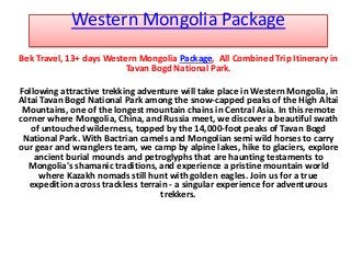 Western Mongolia Package
Bek Travel, 13+ days Western Mongolia Package, All Combined Trip Itinerary in
Tavan Bogd National Park.
Following attractive trekking adventure will take place in Western Mongolia, in
Altai Tavan Bogd National Park among the snow-capped peaks of the High Altai
Mountains, one of the longest mountain chains in Central Asia. In this remote
corner where Mongolia, China, and Russia meet, we discover a beautiful swath
of untouched wilderness, topped by the 14,000-foot peaks of Tavan Bogd
National Park. With Bactrian camels and Mongolian semi wild horses to carry
our gear and wranglers team, we camp by alpine lakes, hike to glaciers, explore
ancient burial mounds and petroglyphs that are haunting testaments to
Mongolia's shamanic traditions, and experience a pristine mountain world
where Kazakh nomads still hunt with golden eagles. Join us for a true
expedition across trackless terrain - a singular experience for adventurous
trekkers.
 