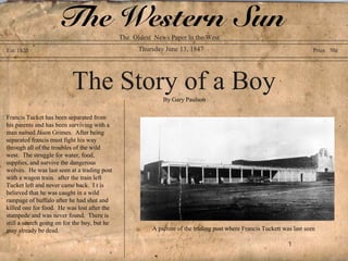 The Western Sun           The Oldest News Paper in the West
Est. 1820                                           Thursday June 13, 1847                                              Price 50¢




                          The Story of a Boy                By Gary Paulson

Francis Tucket has been separated from
his parents and has been surviving with a
man named Jason Grimes. After being
separated francis must fight his way
through all of the troubles of the wild
west. The struggle for water, food,
supplies, and survive the dangerous
wolves. He was last seen at a trading post
with a wagon train. after the train left
Tucket left and never came back. I t is
believed that he was caught in a wild
rampage of buffalo after he had shot and
killed one for food. He was lost after the
stampede and was never found. There is
still a search going on for the boy, but he
may already be dead.                                    A picture of the trading post where Francis Tuckett was last seen

                                                                                                              1
 