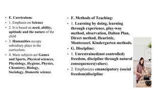 • E. Curriculum:
• 1. Emphasis on Science
• 2. It is based on need, ability,
aptitude and the nature of the
child
• 3. Humanities occupy
subsidiary place in the
curriculum.
• 4. Main subjects are Games
and Sports, Physical sciences,
Physiology, Hygiene, Physics,
Chemistry, Biology,
Sociology, Domestic science.
• F. Methods of Teaching:
• 1. Learning by doing, learning
through experience, play-way
method, observation, Dalton Plan,
Direct method, Heuristic,
Montessori. Kindergarten methods.
• G. Discipline:
• 1. Unrestrained(not controlled)
freedom, discipline through natural
consequences(values).
• 2. Emphasizes emancipatory (social
freedom)discipline
 