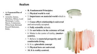 Realism
• A. Exponentsno of
times)
• Aristotle, Iramus,
Rebellias, Milton, Lord
Montaigne, Locke,
Bacon, Commenius,
White-head, Bertrand
Russell Mulcaster,
Ratke.
• B. Fundamental Principles:
• 1. Physical world is real.
• 2. Importance on material world which is
real.
• 3. Cause-effect relationship is universal
and universally accepted.
• 4. Fully scientific attitude.
• 5. Do not believe in the existence of God.
• 6. Matter is the centre of reality, (matter-
centric).
• 7. Believe in material prosperity and
comfortable living.
• 8. It is a pluralistic concept
• 9. Physical laws are universal.
• 10. It is reality-centred.
 