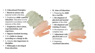 • C. Educational Principles:
• 1. Based on science only
material world is the base.
• 2. Emphasises child- centered
education. Education is to be
imparted in accordance with the
interests of the child.
• 3. Emphasises observation,
experimentation, and
experience.
• 4. Opposes bookish learning.
• 5. It is liable to change
according to a change in life.
• 6. Attaches due importance to
discipline.
• 7. Philosophy is developed
from education.
• D. Aims of Education:
• 1. Preparing the child
for a real life.
• 2. Development of
physical and mental
powers of the child.
• 3. Development and
training of senses.
• 4. Development of a
complete man.
• 5. Adjustment with
physical and social
environment.
• 6. Imparting
vocational education.
 