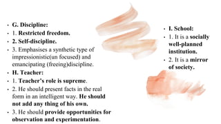 • G. Discipline:
• 1. Restricted freedom.
• 2. Self-discipline.
• 3. Emphasises a synthetic type of
impressionistic(un focused) and
emancipating (freeing)discipline.
• H. Teacher:
• 1. Teacher’s role is supreme.
• 2. He should present facts in the real
form in an intelligent way. He should
not add any thing of his own.
• 3. He should provide opportunities for
observation and experimentation.
• I. School:
• 1. It is a socially
well-planned
institution.
• 2. It is a mirror
of society.
 