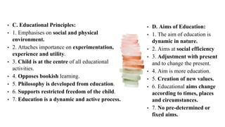 • C. Educational Principles:
• 1. Emphasises on social and physical
environment.
• 2. Attaches importance on experimentation,
experience and utility.
• 3. Child is at the centre of all educational
activities.
• 4. Opposes bookish learning.
• 5. Philosophy is developed from education.
• 6. Supports restricted freedom of the child.
• 7. Education is a dynamic and active process.
• D. Aims of Education:
• 1. The aim of education is
dynamic in nature.
• 2. Aims at social efficiency
• 3. Adjustment with present
and to change the present.
• 4. Aim is more education.
• 5. Creation of new values.
• 6. Educational aims change
according to times, places
and circumstances.
• 7. No pre-determined or
fixed aims.
 