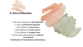 D. Aims of Education
1. The aim of education is self-realization.
2. Aims at spiritual development.
3. Development of moral sense.
4. Development of creative power.
5. Development of complete man.
6. Preservation and enrichment of cultural
environment.
7. Realization of Truth, Beauty and Goodness.
 