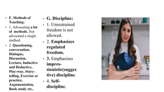 • F. Methods of
Teaching:
• 1. Advocating a lot
of methods. Not
advocated a single
method.
• 2. Questioning,
conversation,
Dialogue,
Discussion,
Lecture, Inductive
and Deductive,
Play-way, Story-
telling, Exercise or
practice,
Argumentation,
Book study etc..
• G. Discipline:
• 1. Unrestrained
freedom is not
allowed.
• 2. Emphasizes
regulated
freedom.
• 3. Emphasizes
impres-
sionistic(sugges
tive) discipline.
• 4. Self-
discipline.
 