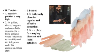 • H. Teacher:
• 1. Teacher’s
position is very
high.
• 2. He guides,
directs, suggests
and controls the
situation. He is
like a gardener
whose function is
to carefully tend
the little plants
under his
disposition.(chara
cter)
• I. School:
• 1. It is the only
place for
regular and
effective
education.
• 2. It is a place
for carrying
pleasant and
joyful
activities.
 