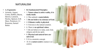 NATURALISM
• A. Exponents:
• Aristotle, August
Comte, Hobbes, Bacon,
Darwin, Lamarck,
Huxley, Spencer, G.B.
Shaw, Pestalozzi, J.J.
Rousseau, Samuel
Butler.
• B. Fundamental Principles:
• 1. Nature alone is entire reality, it is
ready-made.
• 2. The outlook is materialistic.
• 3. Do not believe in existence of God.
• 4. Ultimate reality is physical.
• 5. Universe is the natural creation.
• 6. There is no spiritual values.
• 7. Do not believe in value, soul, God,
religion and divine spirit.
• 8. Physical and natural laws are
universal.
• 9. It is a monistic concept.
• 10. It is nature-centric (nature is at the
centre).
 