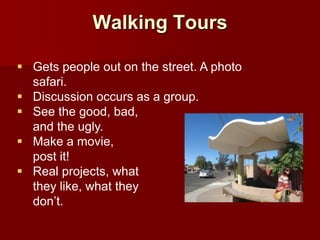 Walking Tours

 Gets people out on the street. A photo
  safari.
 Discussion occurs as a group.
 See the good, bad,
  and the ugly.
 Make a movie,
  post it!
 Real projects, what
  they like, what they
  don’t.
 