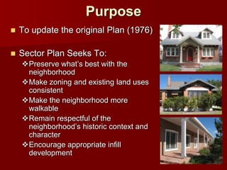 Purpose
   To update the original Plan (1976)

   Sector Plan Seeks To:
    Preserve what’s best with the
     neighborhood
    Make zoning and existing land uses
     consistent
    Make the neighborhood more
     walkable
    Remain respectful of the
     neighborhood’s historic context and
     character
    Encourage appropriate infill
     development
 