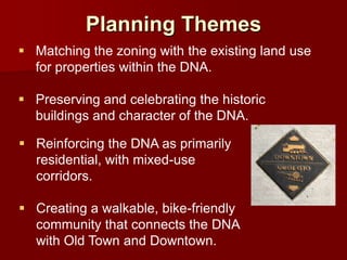 Planning Themes
 Matching the zoning with the existing land use
  for properties within the DNA.

 Preserving and celebrating the historic
  buildings and character of the DNA.

 Reinforcing the DNA as primarily
  residential, with mixed-use
  corridors.

 Creating a walkable, bike-friendly
  community that connects the DNA
  with Old Town and Downtown.
 