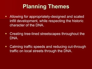 Planning Themes
 Allowing for appropriately-designed and scaled
  infill development, while respecting the historic
  character of the DNA.

 Creating tree-lined streetscapes throughout the
  DNA.

 Calming traffic speeds and reducing cut-through
  traffic on local streets through the DNA.
 