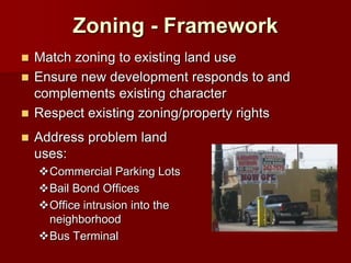 Zoning - Framework
 Match zoning to existing land use
 Ensure new development responds to and
  complements existing character
 Respect existing zoning/property rights

   Address problem land
    uses:
    Commercial Parking Lots
    Bail Bond Offices
    Office intrusion into the
     neighborhood
    Bus Terminal
 
