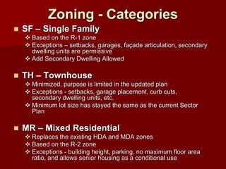 Zoning - Categories
   SF – Single Family
     Based on the R-1 zone
     Exceptions – setbacks, garages, façade articulation, secondary
      dwelling units are permissive
     Add Secondary Dwelling Allowed

   TH – Townhouse
     Minimized, purpose is limited in the updated plan
     Exceptions - setbacks, garage placement, curb cuts,
      secondary dwelling units, etc.
     Minimum lot size has stayed the same as the current Sector
      Plan

   MR – Mixed Residential
     Replaces the existing HDA and MDA zones
     Based on the R-2 zone
     Exceptions - building height, parking, no maximum floor area
      ratio, and allows senior housing as a conditional use
 