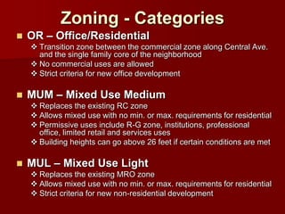 Zoning - Categories
   OR – Office/Residential
     Transition zone between the commercial zone along Central Ave.
      and the single family core of the neighborhood
     No commercial uses are allowed
     Strict criteria for new office development

   MUM – Mixed Use Medium
     Replaces the existing RC zone
     Allows mixed use with no min. or max. requirements for residential
     Permissive uses include R-G zone, institutions, professional
      office, limited retail and services uses
     Building heights can go above 26 feet if certain conditions are met

   MUL – Mixed Use Light
     Replaces the existing MRO zone
     Allows mixed use with no min. or max. requirements for residential
     Strict criteria for new non-residential development
 