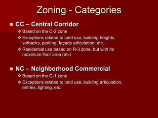 Zoning - Categories
   CC – Central Corridor
     Based on the C-2 zone
     Exceptions related to land use, building heights,
      setbacks, parking, façade articulation, etc.
     Residential use based on R-3 zone, but with no
      maximum floor area ratio


   NC – Neighborhood Commercial
     Based on the C-1 zone
     Exceptions related to land use, building articulation,
      entries, lighting, etc.
 