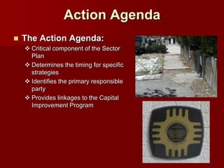 Action Agenda
   The Action Agenda:
     Critical component of the Sector
      Plan
     Determines the timing for specific
      strategies
     Identifies the primary responsible
      party
     Provides linkages to the Capital
      Improvement Program
 