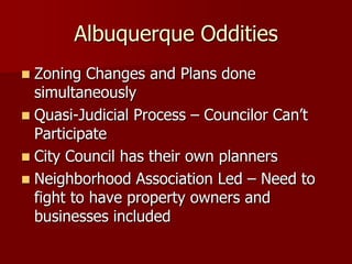 Albuquerque Oddities
 Zoning Changes and Plans done
  simultaneously
 Quasi-Judicial Process – Councilor Can’t
  Participate
 City Council has their own planners
 Neighborhood Association Led – Need to
  fight to have property owners and
  businesses included
 
