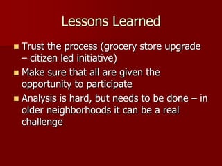 Lessons Learned
 Trust the process (grocery store upgrade
  – citizen led initiative)
 Make sure that all are given the
  opportunity to participate
 Analysis is hard, but needs to be done – in
  older neighborhoods it can be a real
  challenge
 