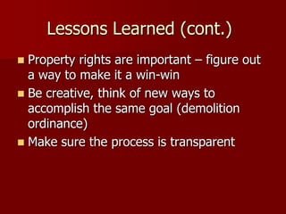 Lessons Learned (cont.)
 Property rights are important – figure out
  a way to make it a win-win
 Be creative, think of new ways to
  accomplish the same goal (demolition
  ordinance)
 Make sure the process is transparent
 