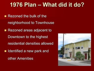 1976 Plan – What did it do?
   Rezoned the bulk of the
    neighborhood to Townhouse

   Rezoned areas adjacent to
    Downtown to the highest
    residential densities allowed

   Identified a new park and

    other Amenities
 
