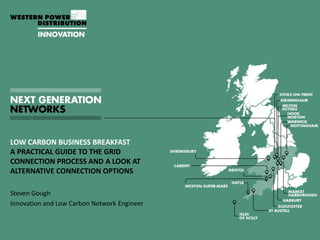 LOW CARBON BUSINESS BREAKFAST
A PRACTICAL GUIDE TO THE GRID
CONNECTION PROCESS AND A LOOK AT
ALTERNATIVE CONNECTION OPTIONS
Steven Gough
Innovation and Low Carbon Network Engineer
 
