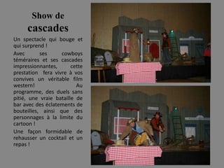 Show de
     cascades
Un spectacle qui bouge et
qui surprend !
Avec       ses     cowboys
téméraires et ses cascades
impressionnantes,       cette
prestation fera vivre à vos
convives un véritable film
western!                  Au
programme, des duels sans
pitié, une vraie bataille de
bar avec des éclatements de
bouteilles, ainsi que des
personnages à la limite du
cartoon !
Une façon formidable de
rehausser un cocktail et un
repas !
 