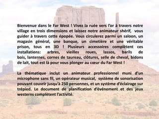 Bienvenue dans le Far West ! Vivez la ruée vers l’or à travers notre
village en trois dimensions et laissez notre animateur shérif, vous
guider à travers cette épopée. Vous circulerez parmi un saloon, un
magasin général, une banque, un cimetière et une véritable
prison, tous en 3D ! Plusieurs accessoires complètent ces
installations: arbres, vieilles roues, lassos, barils de
bois, lanternes, cornes de taureau, clôtures, selle de cheval, bidons
de lait, tout est là pour vous plonger au cœur du Far West !

La thématique inclut un animateur professionnel muni d’un
microphone sans fil, un opérateur musical, système de sonorisation
pouvant couvrir jusqu’à 250 personnes, et un système d’éclairage sur
trépied. Le document de planification d’événement et des jeux
westerns complètent l’activité.
 