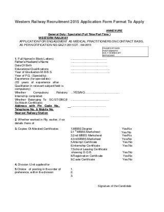 Western Railway Recruitment 2015 Application Form Format To Apply
ANNEXURE
General Duty / Specialist (Full Time/Part Time )
WESTERN RAILWAY
APPLICATION FOR ENGAGEMENT AS MEDICAL PRACTITIONERS ON CONTRACT BASIS,
AS PER NOTIFICATION NO.GAZ/1/2015 DT. /04/2015
PASSPORT SIZE
PHOTOGRAPH
DULY SIGNED BY
APPLICANT
1. Full Name(In Block Letters) ……………………………….
Father’s/Husband’s Name ……………………………….
Date Of Birth ………………………………..
Educational Qualifications ………………………………….
Year of Graduation-M.B.B.S. ………………………………….
Year of P.G. (Speciality):
Experience (for specialists):
(03 years of experience after
Qualifiation in relevant subject/field is
compulsory)
Whether Compulsory Rotatory …YES/NO………………………………
Internship completed
Whether Belonging To SC/ST/OBC(If …………………………………
So Attach Certificate)
Address with Pin Code No., ………………………………
Telephone No. & Mobile No.
Nearest Railway Station
…………………………………
2. Whether worked in Rly. earlier, if so
details there of.
3. Copies Of Attested Certificates 1.MBBS Degree Yes/No
2.1
st
MBBS Marksheet Yes/No
3.2nd MBBS Marksheet Yes/No
4.3rd MBBS Marksheet Yes/No
5.Attempt Certificate Yes/No
6.Internship Certificate Yes/No
7.School Leaving Certificate
showing D.O.B Yes/No
8.Registration Certificate Yes/No
9.Caste Certificate Yes/No
4. Division /Unit applied for
5.Choice of posting in the order of 1.
preference, within the division 2.
3.
Signature of the Candidate
 