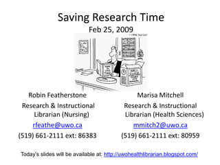 Saving Research Time
                             Feb 25, 2009




   Robin Featherstone                           Marisa Mitchell
 Research & Instructional                   Research & Instructional
     Librarian (Nursing)                    Librarian (Health Sciences)
    rfeathe@uwo.ca                             mmitch2@uwo.ca
(519) 661-2111 ext: 86383                  (519) 661-2111 ext: 80959

Today’s slides will be available at: http://uwohealthlibrarian.blogspot.com/
 