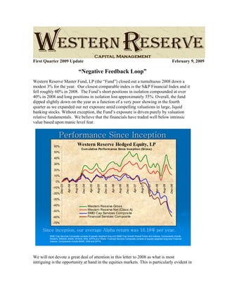 First Quarter 2009 Update February 9, 2009
“Negative Feedback Loop”
Western Reserve Master Fund, LP (the “Fund”) closed out a tumultuous 2008 down a
modest 3% for the year. Our closest comparable index is the S&P Financial Index and it
fell roughly 60% in 2008. The Fund’s short positions in isolation compounded at over
40% in 2008 and long positions in isolation lost approximately 35%. Overall, the fund
dipped slightly down on the year as a function of a very poor showing in the fourth
quarter as we expanded our net exposure amid compelling valuations in large, liquid
banking stocks. Without exception, the Fund’s exposure is driven purely by valuation
relative fundamentals. We believe that the financials have traded well below intrinsic
value based upon manic level fear.
Performance Since InceptionPerformance Since Inception
SMID Cap Services Composite consists of equally weighted long-only SMID Cap Growth Mutual Funds and Indexes. Components include
WAAEX, WBSNX, BANK, DPSVS, IWM, SPFN and FINAN. Financial Services Composite consists of equally weighted long-only Financial
Indexes. Components include BANK, IWM and SPFN.
Since inception, our average Alpha return was 16.18% per year.
Western Reserve Hedged Equity, LP
Cumulative Performance Since Inception (Gross)
-70%
-60%
-50%
-40%
-30%
-20%
-10%
0%
10%
20%
30%
40%
50%
60%
Dec-03
Apr-04
Aug-04
Dec-04
Apr-05
Aug-05
Dec-05
Apr-06
Aug-06
Dec-06
Apr-07
Aug-07
Dec-07
Apr-08
Aug-08
Dec-08
Western Reserve Gross
Western Reserve Net (Class A)
SMID Cap Services Composite
Financial Services Composite
We will not devote a great deal of attention in this letter to 2008 as what is most
intriguing is the opportunity at hand in the equities markets. This is particularly evident in
 