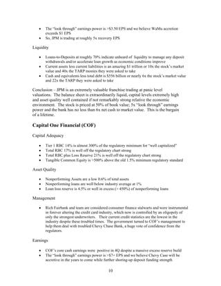 10
• The “look through” earnings power is >$3.50 EPS and we believe WaMu accretion
exceeds $1 EPS
• So, JPM is trading at roughly 5x recovery EPS
Liquidity
• Loans-to-Deposits at roughly 70% indicate unheard of liquidity to manage any deposit
withdrawals and/or accelerate loan growth as economic conditions improve
• Current assets less current liabilities is an amazing $1 trillion or 10x the stock’s market
value and 40x the TARP monies they were asked to take
• Cash and equivalents less total debt is $556 billion or nearly 6x the stock’s market value
and 22x the TARP they were asked to take
Conclusion – JPM is an extremely valuable franchise trading at panic level
valuations. The balance sheet is extraordinarily liquid, capital levels extremely high
and asset quality well contained if not remarkably strong relative the economic
environment. The stock is priced at 50% of book value; 5x “look through” earnings
power and the bank has no less than 6x net cash to market value. This is the bargain
of a lifetime.
Capital One Financial (COF)
Capital Adequacy
• Tier 1 RBC 14% is almost 300% of the regulatory minimum for “well capitalized”
• Total RBC 17% is well off the regulatory chart strong
• Total RBC plus Loss Reserve 21% is well off the regulatory chart strong
• Tangible Common Equity is >500% above the old 1.5% minimum regulatory standard
Asset Quality
• Nonperforming Assets are a low 0.6% of total assets
• Nonperforming loans are well below industry average at 1%
• Loan loss reserve is 4.5% or well in excess (> 450%) of nonperforming loans
Management
• Rich Fairbank and team are considered consumer finance stalwarts and were instrumental
in forever altering the credit card industry, which now is controlled by an oligopoly of
only the strongest underwriters. Their current credit statistics are the lowest in the
industry despite these troubled times. The government turned to COF’s management to
help them deal with troubled Chevy Chase Bank, a huge vote of confidence from the
regulators.
Earnings
• COF’s core cash earnings were positive in 4Q despite a massive excess reserve build
• The “look through” earnings power is >$7+ EPS and we believe Chevy Case will be
accretive in the years to come while further shoring-up deposit funding strength
 