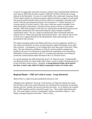 12
To power its supposedly miraculous economy, Chinese state-controlled banks shelled out
more loans in 2009 than the entire country’s GDP ($3-4 trillion USD per the leverage
inherent in the Renminbi). In terms of a credit bubble, this would make Americans blush.
Chinese banks already are running-up against capital constraints in support of such heady
loan growth and this should concern investors about how sustainable a trend this really
can be. China has great long-term promise, but at present it’s “window dressing” it’s
economy purely on credit overdrive. This excess credit has caused a stockpile of raw
materials (largely commodities), which has driven-up prices but has no end-market
demand. Many fund managers in the West are chasing these trends believing them to be
sustainable and therefore have drained the domestic equity markets to fund this
“performance chase”. We see a sharp reversal brewing which will benefit domestic
markets, the U.S. dollar and especially local financial stocks. The winds are ripe for this
reversal as it is supported firmly by the fundamentals. Many fund managers are not
positioned for this correctly.
We suspect emerging markets like Dubai and Greece are just an appetizer; and this at a
time when more domestic investors are allocating their capital abroad than at any other
time in history. Consequently, we are finding many short ideas amid “back-door’ China
plays. The near ubiquitous confidence in China by western portfolio managers has
resulted in the gross over allocation to industrials and commodities in most portfolios.
Meanwhile, excessive pessimism in the U.S. economy and especially in our financial
system has created material under allocation to the U.S. financial sector.
So, strictly speaking, the odds fantastically favor U.S. financial stocks. Fundamentally,
our financial system is in repair mode while China’s system is fragile, bloated and has yet
to deal with their credit excesses. Strangely, a strong domestic bank can be had for
less than 1x book value while its Chinese counterpart trades at 5x book value.
Regional Banks – CRE isn’t what it seems – Long Selectively
Much of this is a repeat from prior published research as well.
Although some significant “clean-up” work remains, our financial industry has stared
into the abyss (with some serious help from non cash-based loss recognition accounting)
and has survived. Actually, the recovery has been text book. As we noted in our research
late in 2008, liquidity must be restored first and it was. Then capital replenished and it
has. Now asset quality is back to “manageable” and has continued to improve. And
finally, earnings restoration will follow. And it is here…
 