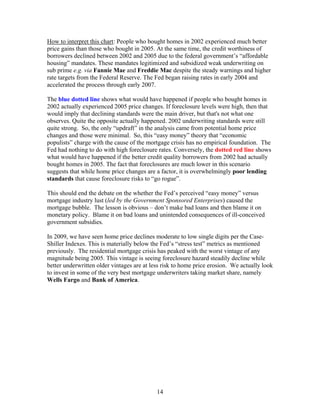 14
How to interpret this chart: People who bought homes in 2002 experienced much better
price gains than those who bought in 2005. At the same time, the credit worthiness of
borrowers declined between 2002 and 2005 due to the federal government’s “affordable
housing” mandates. These mandates legitimized and subsidized weak underwriting on
sub prime e.g. via Fannie Mae and Freddie Mac despite the steady warnings and higher
rate targets from the Federal Reserve. The Fed began raising rates in early 2004 and
accelerated the process through early 2007.
The blue dotted line shows what would have happened if people who bought homes in
2002 actually experienced 2005 price changes. If foreclosure levels were high, then that
would imply that declining standards were the main driver, but that's not what one
observes. Quite the opposite actually happened. 2002 underwriting standards were still
quite strong. So, the only “updraft” in the analysis came from potential home price
changes and those were minimal. So, this “easy money” theory that “economic
populists” charge with the cause of the mortgage crisis has no empirical foundation. The
Fed had nothing to do with high foreclosure rates. Conversely, the dotted red line shows
what would have happened if the better credit quality borrowers from 2002 had actually
bought homes in 2005. The fact that foreclosures are much lower in this scenario
suggests that while home price changes are a factor, it is overwhelmingly poor lending
standards that cause foreclosure risks to “go rogue”.
This should end the debate on the whether the Fed’s perceived “easy money” versus
mortgage industry lust (led by the Government Sponsored Enterprises) caused the
mortgage bubble. The lesson is obvious – don’t make bad loans and then blame it on
monetary policy. Blame it on bad loans and unintended consequences of ill-conceived
government subsidies.
In 2009, we have seen home price declines moderate to low single digits per the Case-
Shiller Indexes. This is materially below the Fed’s “stress test” metrics as mentioned
previously. The residential mortgage crisis has peaked with the worst vintage of any
magnitude being 2005. This vintage is seeing foreclosure hazard steadily decline while
better underwritten older vintages are at less risk to home price erosion. We actually look
to invest in some of the very best mortgage underwriters taking market share, namely
Wells Fargo and Bank of America.
 