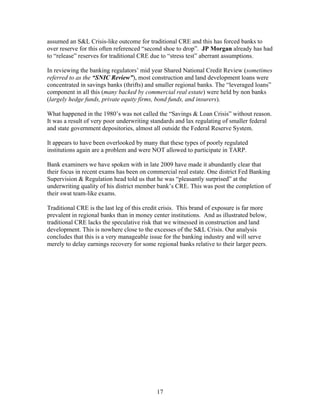 17
assumed an S&L Crisis-like outcome for traditional CRE and this has forced banks to
over reserve for this often referenced “second shoe to drop”. JP Morgan already has had
to “release” reserves for traditional CRE due to “stress test” aberrant assumptions.
In reviewing the banking regulators’ mid year Shared National Credit Review (sometimes
referred to as the “SNIC Review”), most construction and land development loans were
concentrated in savings banks (thrifts) and smaller regional banks. The “leveraged loans”
component in all this (many backed by commercial real estate) were held by non banks
(largely hedge funds, private equity firms, bond funds, and insurers).
What happened in the 1980’s was not called the “Savings & Loan Crisis” without reason.
It was a result of very poor underwriting standards and lax regulating of smaller federal
and state government depositories, almost all outside the Federal Reserve System.
It appears to have been overlooked by many that these types of poorly regulated
institutions again are a problem and were NOT allowed to participate in TARP.
Bank examiners we have spoken with in late 2009 have made it abundantly clear that
their focus in recent exams has been on commercial real estate. One district Fed Banking
Supervision & Regulation head told us that he was “pleasantly surprised” at the
underwriting quality of his district member bank’s CRE. This was post the completion of
their swat team-like exams.
Traditional CRE is the last leg of this credit crisis. This brand of exposure is far more
prevalent in regional banks than in money center institutions. And as illustrated below,
traditional CRE lacks the speculative risk that we witnessed in construction and land
development. This is nowhere close to the excesses of the S&L Crisis. Our analysis
concludes that this is a very manageable issue for the banking industry and will serve
merely to delay earnings recovery for some regional banks relative to their larger peers.
 
