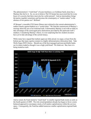 2
The administration’s “witch hunt” of acute timeliness con Goldman Sachs alone has a
Mackay-like feel to it. So, we are to believe The US Senate has uncovered that for every
buyer of a security that there must also be a seller present? And an intermediary brings
the parties together sometimes and becomes the counterparty or “market maker” in the
absence of two parties too? Brilliant!
JP Morgan’s venerable CEO Jamie Dimon once referred to the current administration’s
endless attacks against bankers as a “scarlet letter.” We find this reminiscent of Mackay’s
musings about the acts of an irrational mob. Unfortunately Mackay is not with us today to
take advantage of the extravagant price dislocations provided by this particular mob’s
madness. Considering Mackay’s thesis, it is not surprising that few modern investors
have yet to take advantage of the current lunacy.
While many have argued that markets again are fully priced, we argue, at least from the
bottom up, that many equities remain in a highly delusional price dislocation funk. Take
Wells Fargo (WFC) below. Should one of the best managed and most profitable banks
see its shares traded as though it was a high yield bond? We think not. But, here it is
being treated as such.
And as noted, the Fund started to “reach back” to smaller regional bank stocks as early as
the fourth quarter of 2009. The risk reward pendulum already has begun to favor a more
balanced approach to encompass stocks of all market capitalizations within the services
space. Consequently, the Fund has added numerous smaller capitalization regional bank
stocks.
 