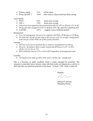 23
• Primary capital 21% off the charts
• Prime cap/NPL’s 538% silly; reserve release/stock buy-back coming
Asset Quality
• NPA’s 3.0% below peer average
• NPL’s 3.9% below peer average
• Noncurrent loan migration decelerated materially @ 3.0% in 2Q and 3.2% in 3Q
• 90 day past dues dropped to 0.6% in 3Q from 0.8% 2Q; migration signaling peak
• LLR/NPL 101% suggests reserve build has peaked
Management
• Low risk management, but not to be confused with Wells, JP Morgan or US Bank
• We think they should sell this bank in the next up cycle to a stronger management
team and get a better ROE out of this quality franchise
Earnings
• KEY has never met its potential due to mediocre management (see above)
• However, the balance sheet is under loaned and EPS power is $1+ in 2011
(Street way too low at 27c)
• ROA should get back to 1.4% or $3 in EPS (regardless of management team)
Liquidity
• Net liquid assets make-up 66% of the stock’s market cap…enough said
This is a franchise in stable condition which is under managed for potential. The
valuation is materially below intrinsic value with both credit cost abatement as a driver in
2010 and take-over premium potential in the future. 2x book = $20. Stock is under $6.
Regards,
Michael P. Durante
Managing Partner
 